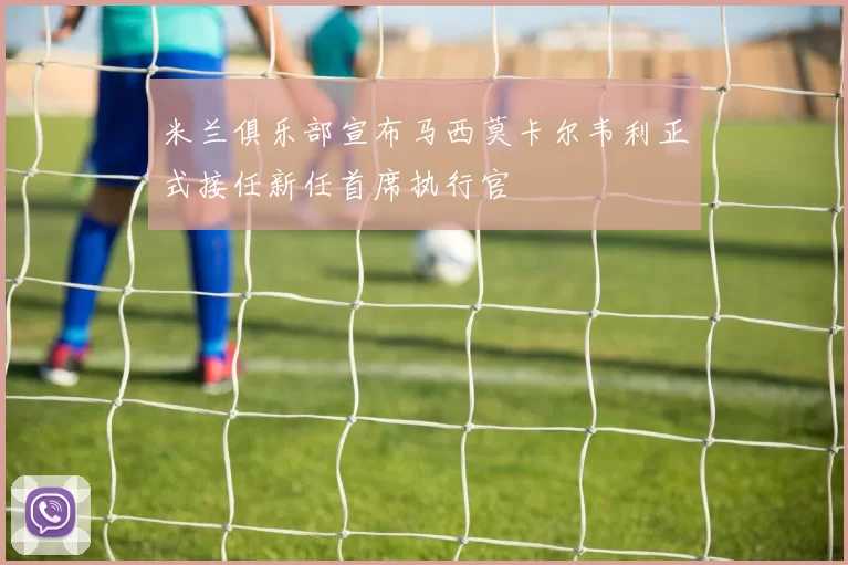 米兰俱乐部宣布马西莫卡尔韦利正式接任新任首席执行官