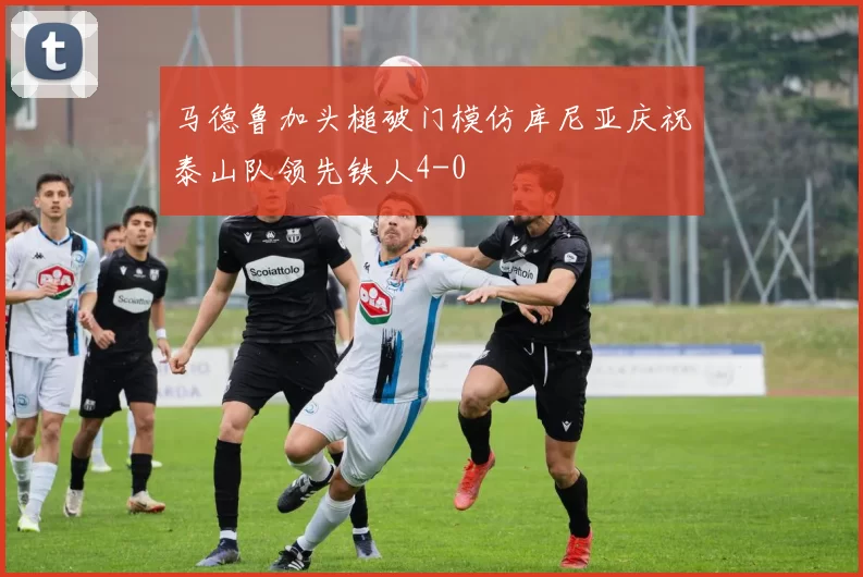 马德鲁加头槌破门模仿库尼亚庆祝泰山队领先铁人4-0