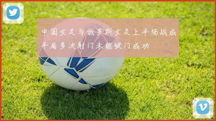 中国女足与俄罗斯女足上半场战成平局多次射门未能破门成功