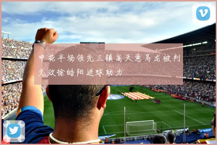 申花半场领先三镇高天意乌龙被判无效徐皓阳进球助力