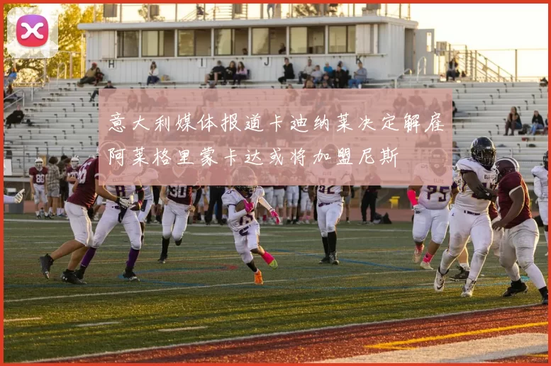 意大利媒体报道卡迪纳莱决定解雇阿莱格里蒙卡达或将加盟尼斯