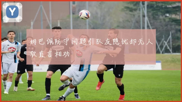 姆巴佩防守问题引队友隐忧却无人敢直言相劝