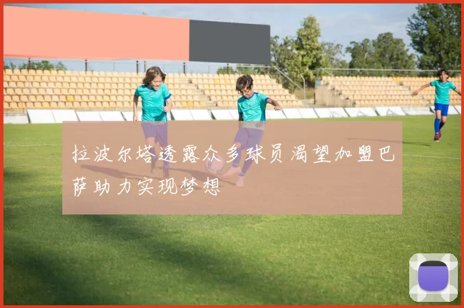 拉波尔塔透露众多球员渴望加盟巴萨助力实现梦想