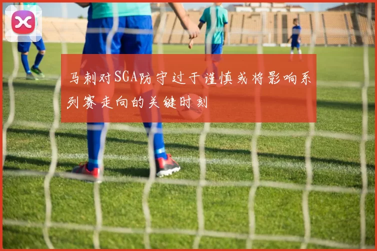 马刺对SGA防守过于谨慎或将影响系列赛走向的关键时刻