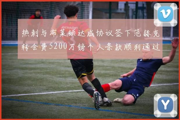 热刺与布莱顿达成协议签下范赫克转会费5200万镑个人条款顺利通过