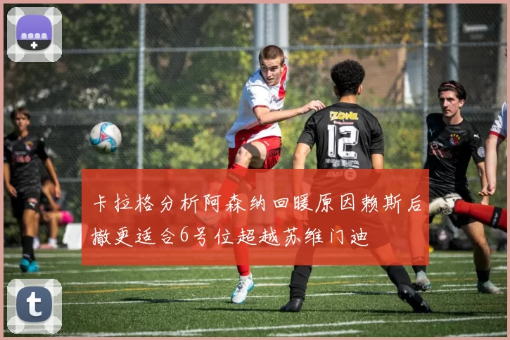 卡拉格分析阿森纳回暖原因赖斯后撤更适合6号位超越苏维门迪