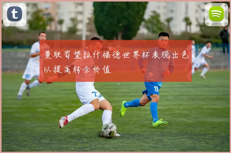 曼联寄望拉什福德世界杯表现出色以提高转会价值