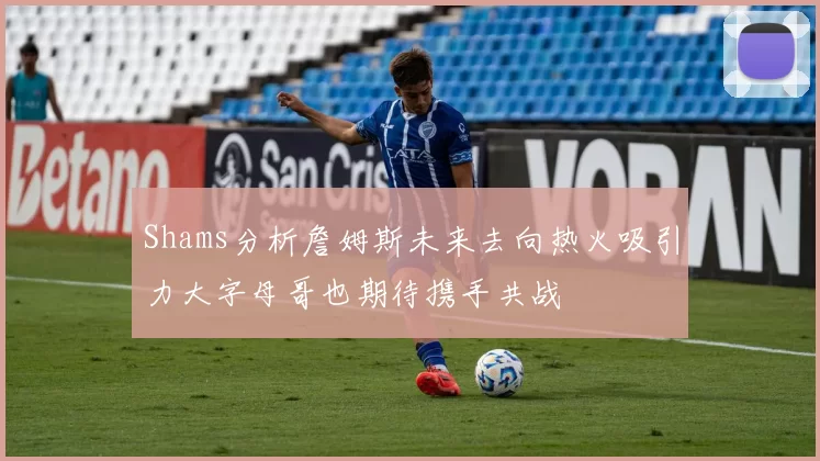 Shams分析詹姆斯未来去向热火吸引力大字母哥也期待携手共战