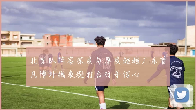 北京队阵容深度与厚度超越广东曾凡博外线表现打击对手信心