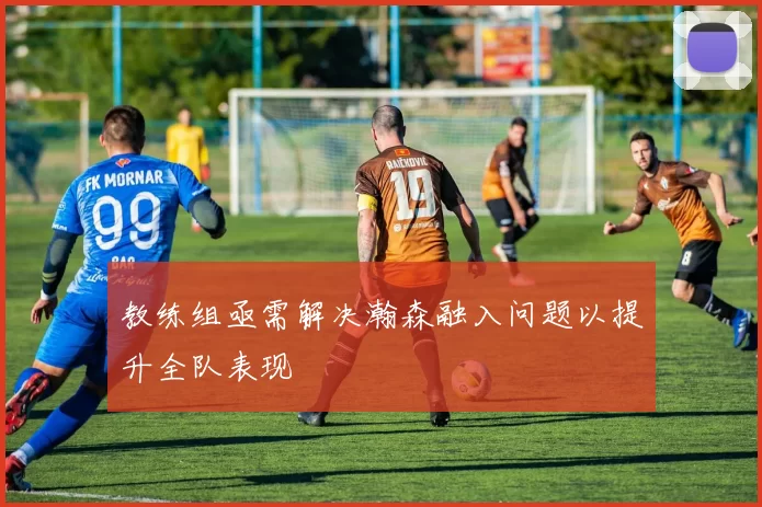 教练组亟需解决瀚森融入问题以提升全队表现