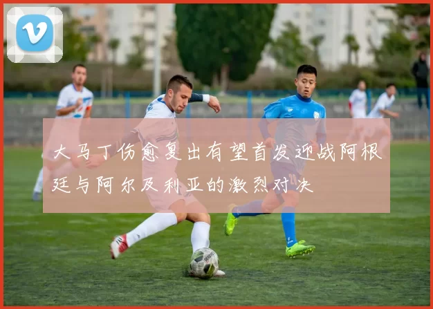 大马丁伤愈复出有望首发迎战阿根廷与阿尔及利亚的激烈对决