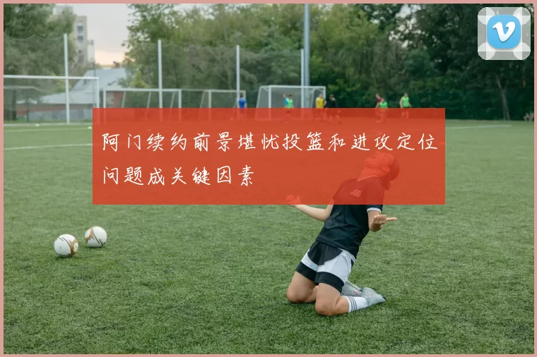 阿门续约前景堪忧投篮和进攻定位问题成关键因素