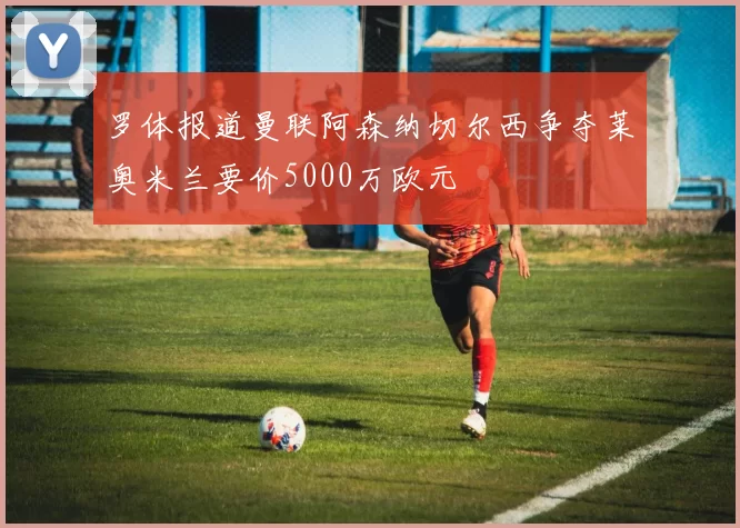 罗体报道曼联阿森纳切尔西争夺莱奥米兰要价5000万欧元