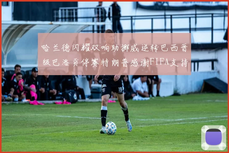 哈兰德闪耀双响助挪威逆转巴西晋级巴洛贡停赛特朗普感谢FIFA支持