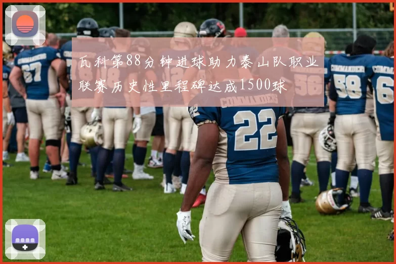 瓦科第88分钟进球助力泰山队职业联赛历史性里程碑达成1500球