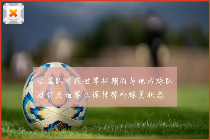 法国队将在世界杯期间与地方球队进行友谊赛以保持替补球员状态
