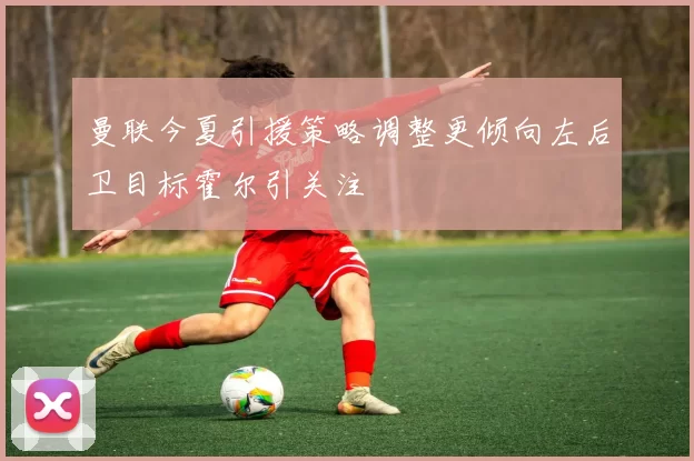 曼联今夏引援策略调整更倾向左后卫目标霍尔引关注